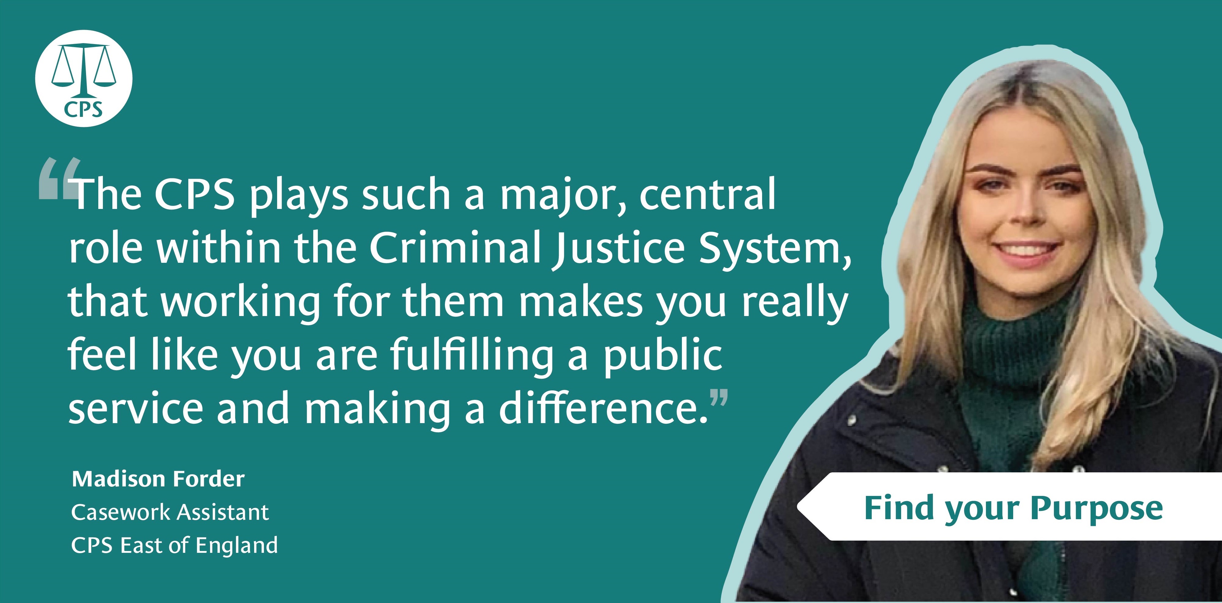 'The CPS plays such a major, central role within the Criminal Justice System that working for them makes you really feel like you are fulfilling a public service and making a difference.' - Madison Forder, Casework Assistant, CPS East of England. The Crown Prosecution Service: Find your purpose.