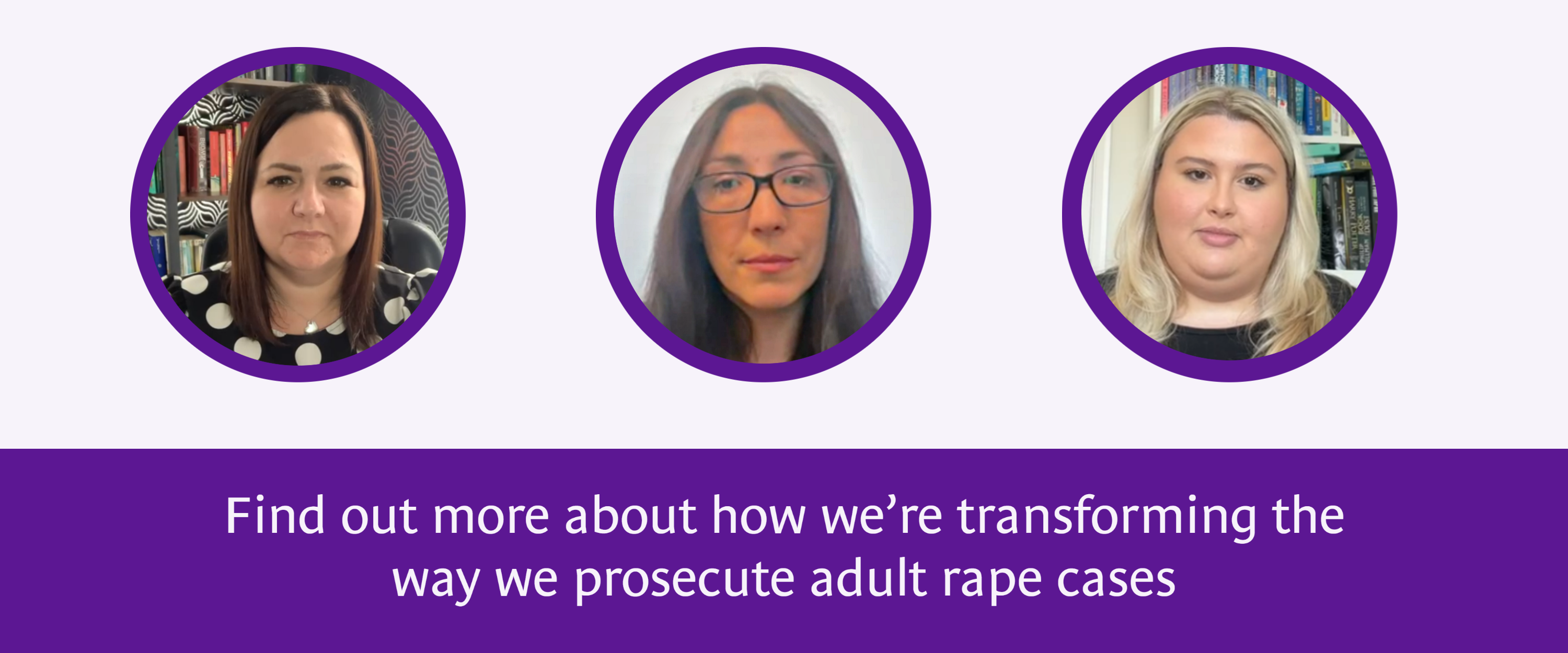 Photo of three women and text underneath which reads 'Find out more about how we’re transforming the way we prosecute adult rape cases'